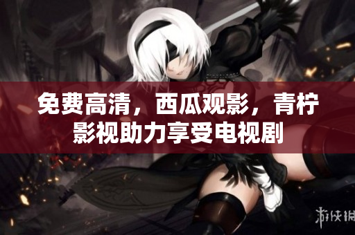 免费高清，西瓜观影，青柠影视助力享受电视剧