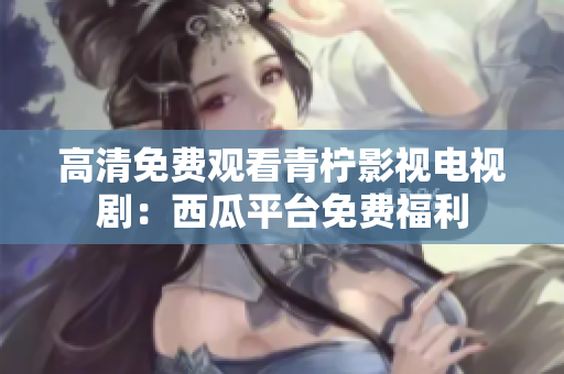 高清免费观看青柠影视电视剧：西瓜平台免费福利