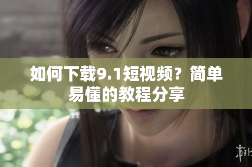 如何下载9.1短视频？简单易懂的教程分享