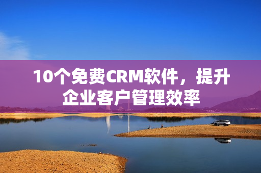 10个免费CRM软件，提升企业客户管理效率
