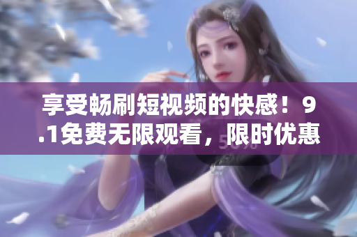 享受畅刷短视频的快感！9.1免费无限观看，限时优惠限你不容错过！