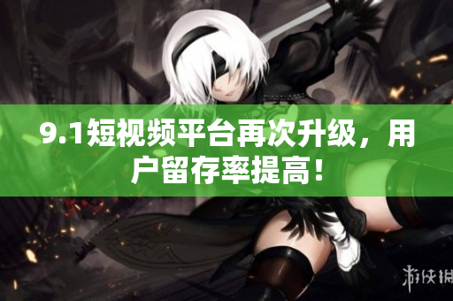 9.1短视频平台再次升级，用户留存率提高！