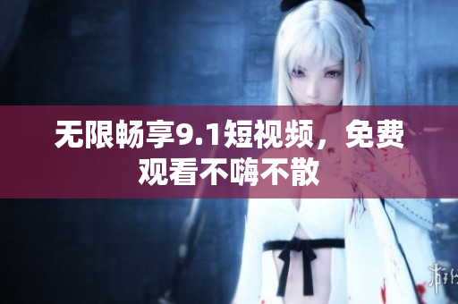 无限畅享9.1短视频，免费观看不嗨不散
