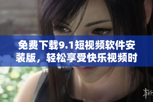 免费下载9.1短视频软件安装版，轻松享受快乐视频时光