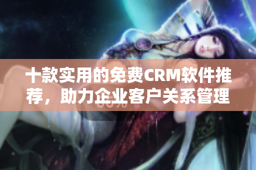 十款实用的免费CRM软件推荐，助力企业客户关系管理