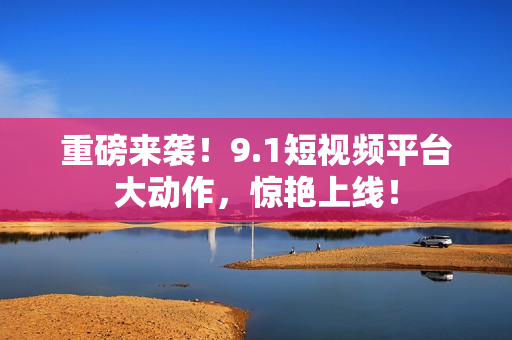 重磅来袭！9.1短视频平台大动作，惊艳上线！