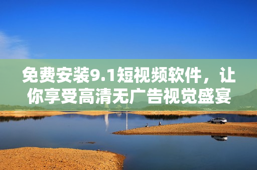 免费安装9.1短视频软件，让你享受高清无广告视觉盛宴