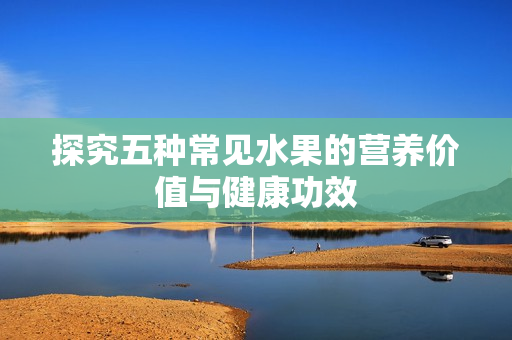 探究五种常见水果的营养价值与健康功效