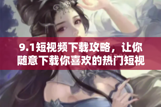 9.1短视频下载攻略，让你随意下载你喜欢的热门短视频