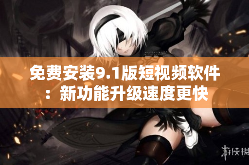 免费安装9.1版短视频软件：新功能升级速度更快