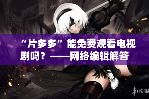 “片多多”能免费观看电视剧吗？——网络编辑解答