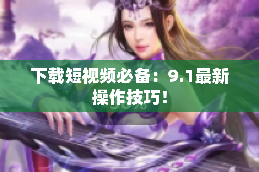 下载短视频必备：9.1最新操作技巧！