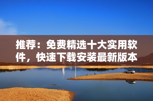 推荐：免费精选十大实用软件，快速下载安装最新版本！