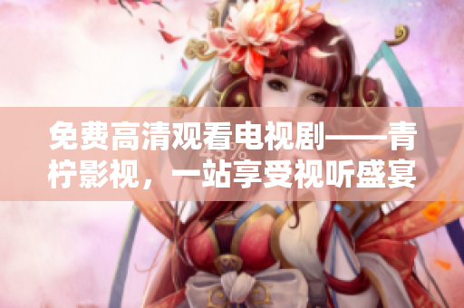 免费高清观看电视剧——青柠影视，一站享受视听盛宴