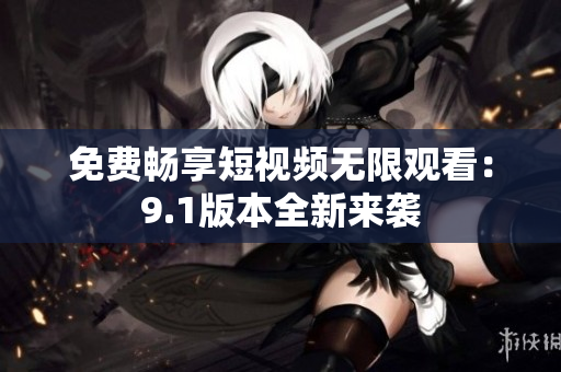免费畅享短视频无限观看：9.1版本全新来袭
