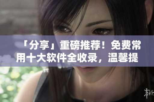 「分享」重磅推荐！免费常用十大软件全收录，温馨提醒先来看看！