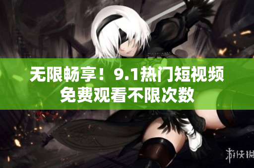 无限畅享！9.1热门短视频免费观看不限次数