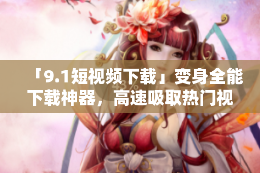 「9.1短视频下载」变身全能下载神器，高速吸取热门视频！