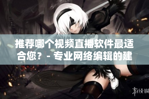 推荐哪个视频直播软件最适合您？- 专业网络编辑的建议