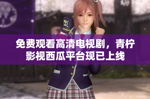 免费观看高清电视剧，青柠影视西瓜平台现已上线