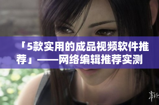 「5款实用的成品视频软件推荐」——网络编辑推荐实测好用