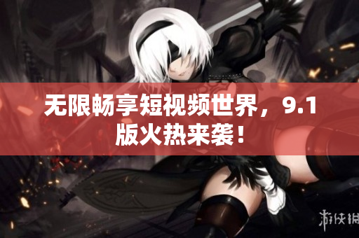 无限畅享短视频世界，9.1版火热来袭！