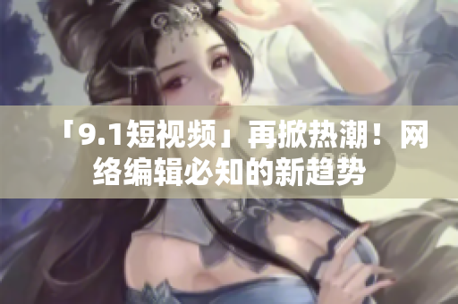 「9.1短视频」再掀热潮！网络编辑必知的新趋势