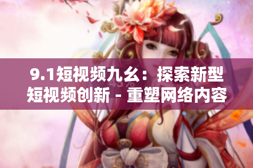 9.1短视频九幺：探索新型短视频创新 - 重塑网络内容格局
