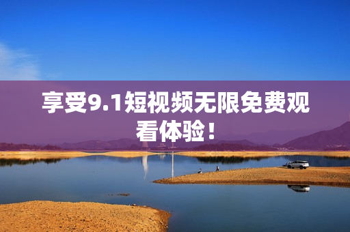 享受9.1短视频无限免费观看体验！