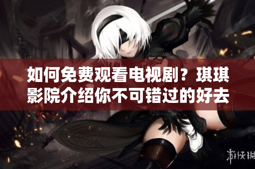如何免费观看电视剧？琪琪影院介绍你不可错过的好去处