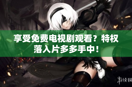 享受免费电视剧观看？特权落入片多多手中！