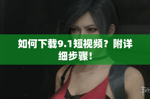 如何下载9.1短视频？附详细步骤！