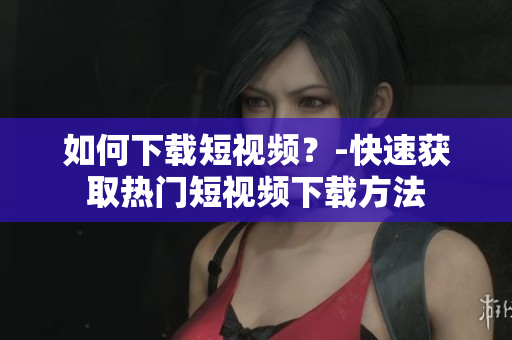 如何下载短视频？-快速获取热门短视频下载方法