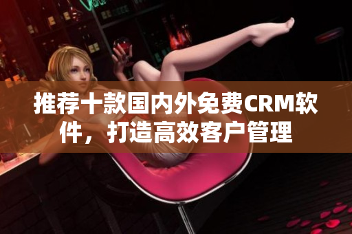 推荐十款国内外免费CRM软件，打造高效客户管理