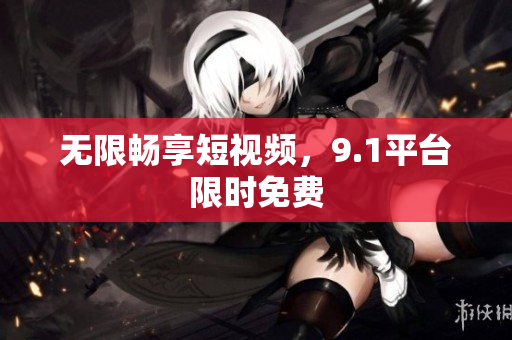 无限畅享短视频，9.1平台限时免费