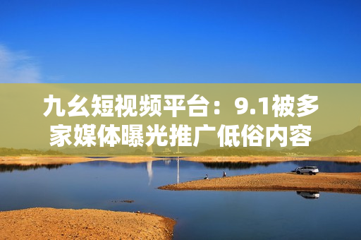 九幺短视频平台：9.1被多家媒体曝光推广低俗内容