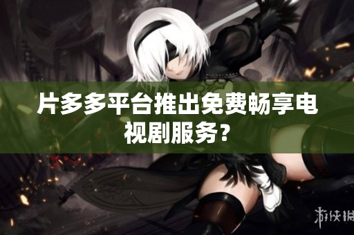 片多多平台推出免费畅享电视剧服务？