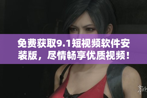 免费获取9.1短视频软件安装版，尽情畅享优质视频！