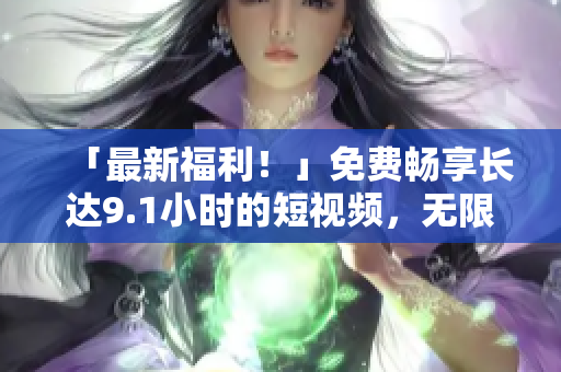 「最新福利！」免费畅享长达9.1小时的短视频，无限刷看！