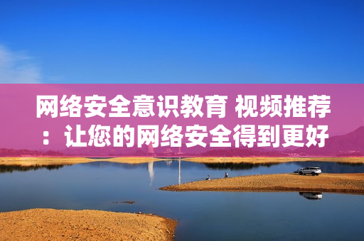 网络安全意识教育 视频推荐：让您的网络安全得到更好的保护