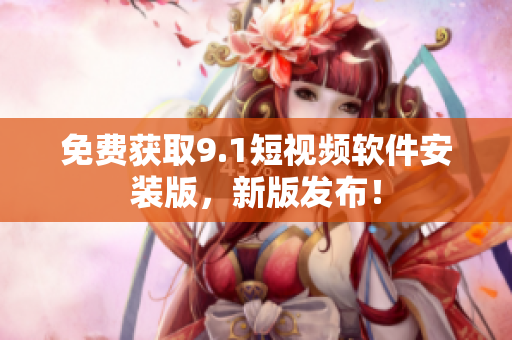 免费获取9.1短视频软件安装版，新版发布！