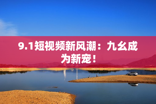 9.1短视频新风潮：九幺成为新宠！
