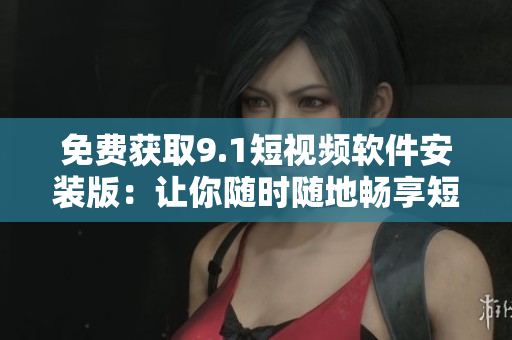 免费获取9.1短视频软件安装版：让你随时随地畅享短视频世界